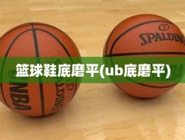 篮球鞋底磨平(ub底磨平)
