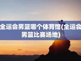 全运会男篮哪个体育馆(全运会男篮比赛场地)
