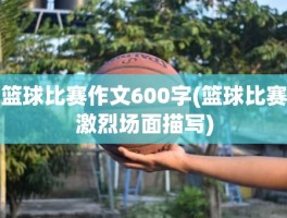篮球比赛作文600字(篮球比赛激烈场面描写)