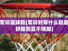 军训篮球鞋(军训时穿什么鞋最舒服而且不烧脚)