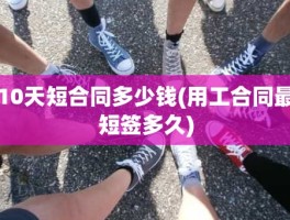 10天短合同多少钱(用工合同最短签多久)