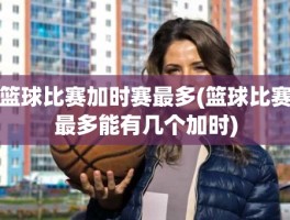 篮球比赛加时赛最多(篮球比赛最多能有几个加时)