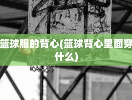 篮球服的背心(篮球背心里面穿什么)