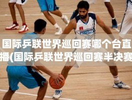 国际乒联世界巡回赛哪个台直播(国际乒联世界巡回赛半决赛)