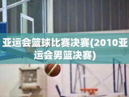 亚运会篮球比赛决赛(2010亚运会男篮决赛)
