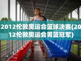 2012伦敦奥运会篮球决赛(2012伦敦奥运会男篮冠军)