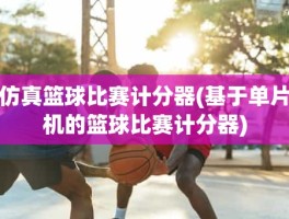 仿真篮球比赛计分器(基于单片机的篮球比赛计分器)