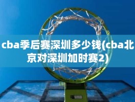 cba季后赛深圳多少钱(cba北京对深圳加时赛2)