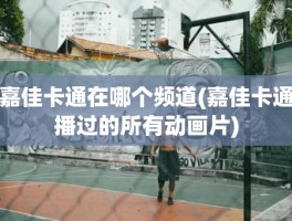 嘉佳卡通在哪个频道(嘉佳卡通播过的所有动画片)