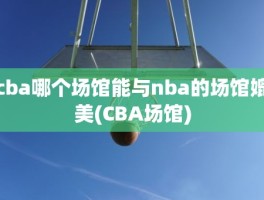 cba哪个场馆能与nba的场馆媲美(CBA场馆)