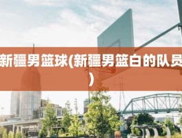 新疆男篮球(新疆男篮白的队员)