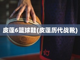皮蓬6篮球鞋(皮蓬历代战靴)