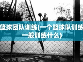 篮球团队训练(一个篮球队训练一般训练什么)