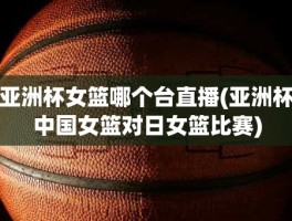 亚洲杯女篮哪个台直播(亚洲杯中国女篮对日女篮比赛)