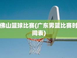 佛山篮球比赛(广东男篮比赛时间表)