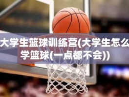 大学生篮球训练营(大学生怎么学篮球(一点都不会))