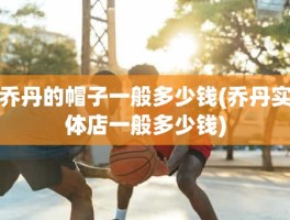 乔丹的帽子一般多少钱(乔丹实体店一般多少钱)