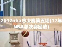 2017nba总决赛第五场(17年NBA总决赛回放)