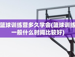 篮球训练营多久学会(篮球训练一般什么时间比较好)