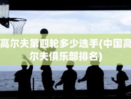 高尔夫第四轮多少选手(中国高尔夫俱乐部排名)