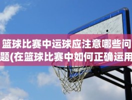 篮球比赛中运球应注意哪些问题(在篮球比赛中如何正确运用运球技术)