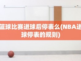 篮球比赛进球后停表么(NBA进球停表的规则)