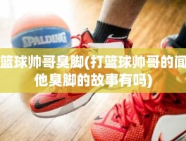 篮球帅哥臭脚(打篮球帅哥的闻他臭脚的故事有吗)