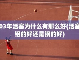 03年活塞为什么有那么好(活塞铝的好还是钢的好)