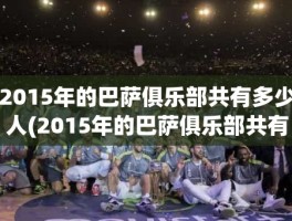 2015年的巴萨俱乐部共有多少人(2015年的巴萨俱乐部共有多少人)
