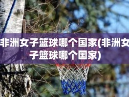 非洲女子篮球哪个国家(非洲女子篮球哪个国家)