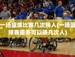 一场篮球比赛几次换人(一场篮球赛最多可以换几次人)