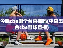 今晚cba哪个台直播吗(中央五台cba篮球直播)