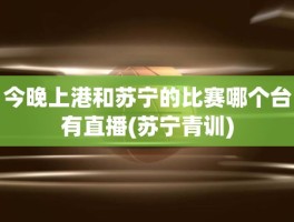 今晚上港和苏宁的比赛哪个台有直播(苏宁青训)