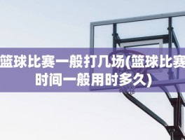 篮球比赛一般打几场(篮球比赛时间一般用时多久)