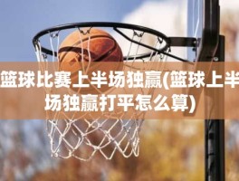 篮球比赛上半场独赢(篮球上半场独赢打平怎么算)