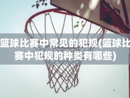 篮球比赛中常见的犯规(篮球比赛中犯规的种类有哪些)
