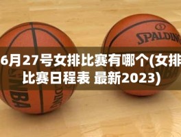 6月27号女排比赛有哪个(女排比赛日程表 最新2023)