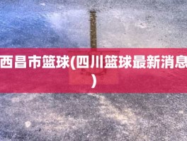 西昌市篮球(四川篮球最新消息)