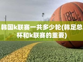 韩国k联赛一共多少轮(韩足总杯和k联赛的重要)
