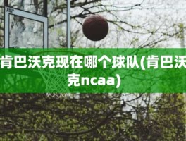 肯巴沃克现在哪个球队(肯巴沃克ncaa)