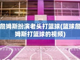 詹姆斯扮演老头打篮球(篮球詹姆斯打篮球的视频)