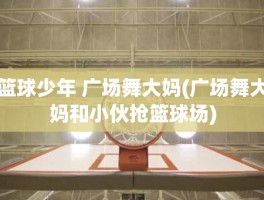 篮球少年 广场舞大妈(广场舞大妈和小伙抢篮球场)