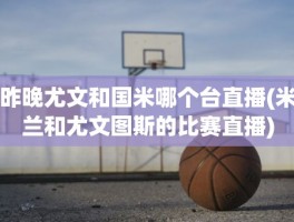 昨晚尤文和国米哪个台直播(米兰和尤文图斯的比赛直播)
