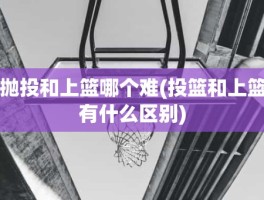 抛投和上篮哪个难(投篮和上篮有什么区别)