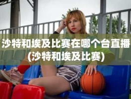 沙特和埃及比赛在哪个台直播(沙特和埃及比赛)