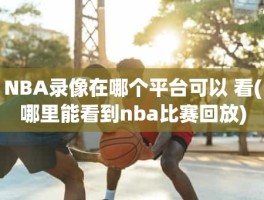 NBA录像在哪个平台可以 看(哪里能看到nba比赛回放)
