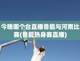 今晚哪个台直播鲁能与河南比赛(鲁能热身赛直播)