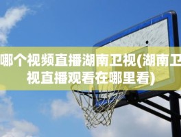 哪个视频直播湖南卫视(湖南卫视直播观看在哪里看)