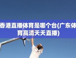 香港直播体育是哪个台(广东体育高清天天直播)