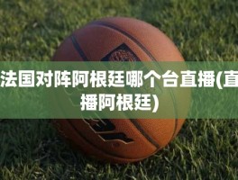 法国对阵阿根廷哪个台直播(直播阿根廷)